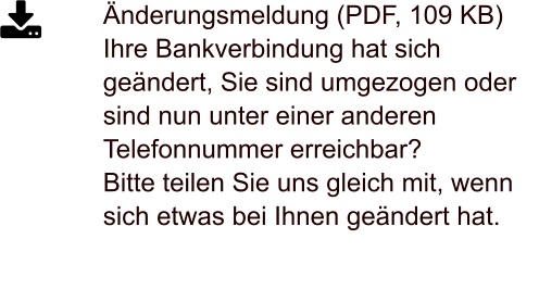 Änderungsmeldung (PDF, 109 KB)Ihre Bankverbindung hat sich geändert, Sie sind umgezogen oder sind nun unter einer anderen Telefonnummer erreichbar?  Bitte teilen Sie uns gleich mit, wenn sich etwas bei Ihnen geändert hat.